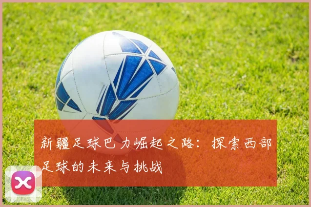 新疆足球巴力崛起之路：探索西部足球的未来与挑战