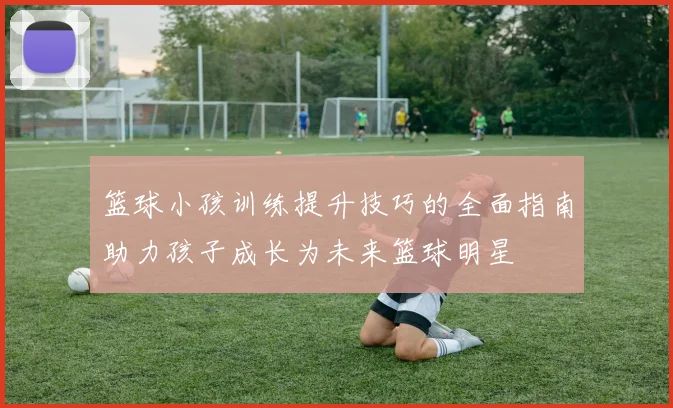 篮球小孩训练提升技巧的全面指南助力孩子成长为未来篮球明星