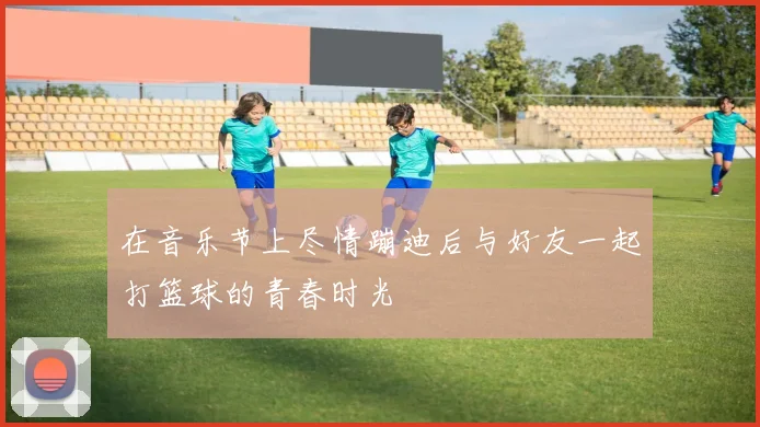 在音乐节上尽情蹦迪后与好友一起打篮球的青春时光