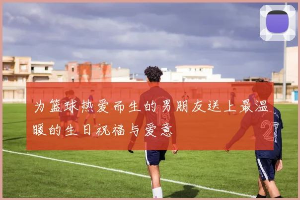 为篮球热爱而生的男朋友送上最温暖的生日祝福与爱意