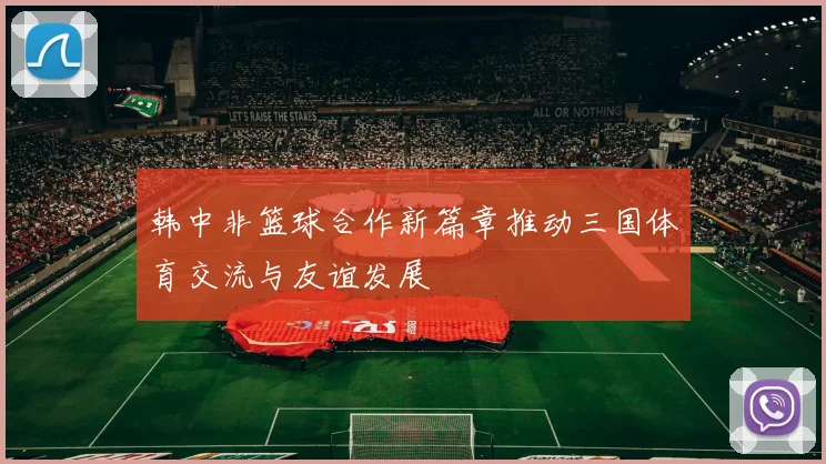 韩中非篮球合作新篇章推动三国体育交流与友谊发展