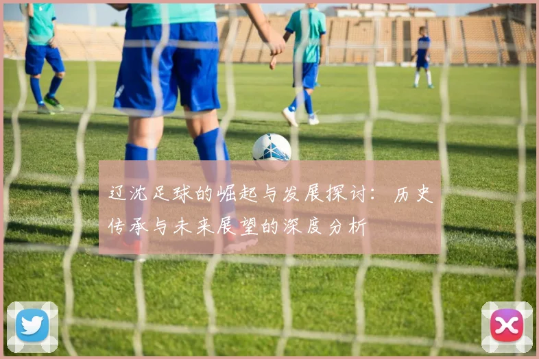 辽沈足球的崛起与发展探讨：历史传承与未来展望的深度分析