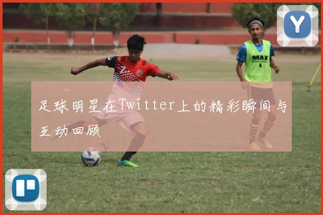 足球明星在Twitter上的精彩瞬间与互动回顾