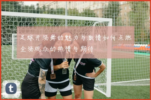 足球开场舞的魅力与激情如何点燃全场观众的热情与期待