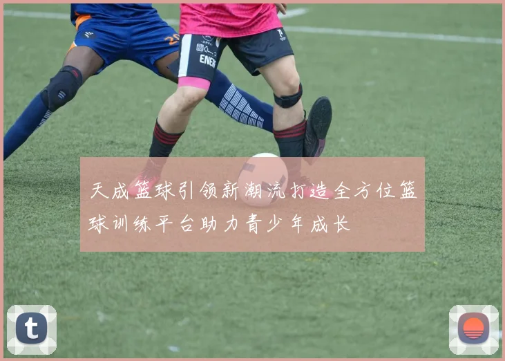 天成篮球引领新潮流打造全方位篮球训练平台助力青少年成长